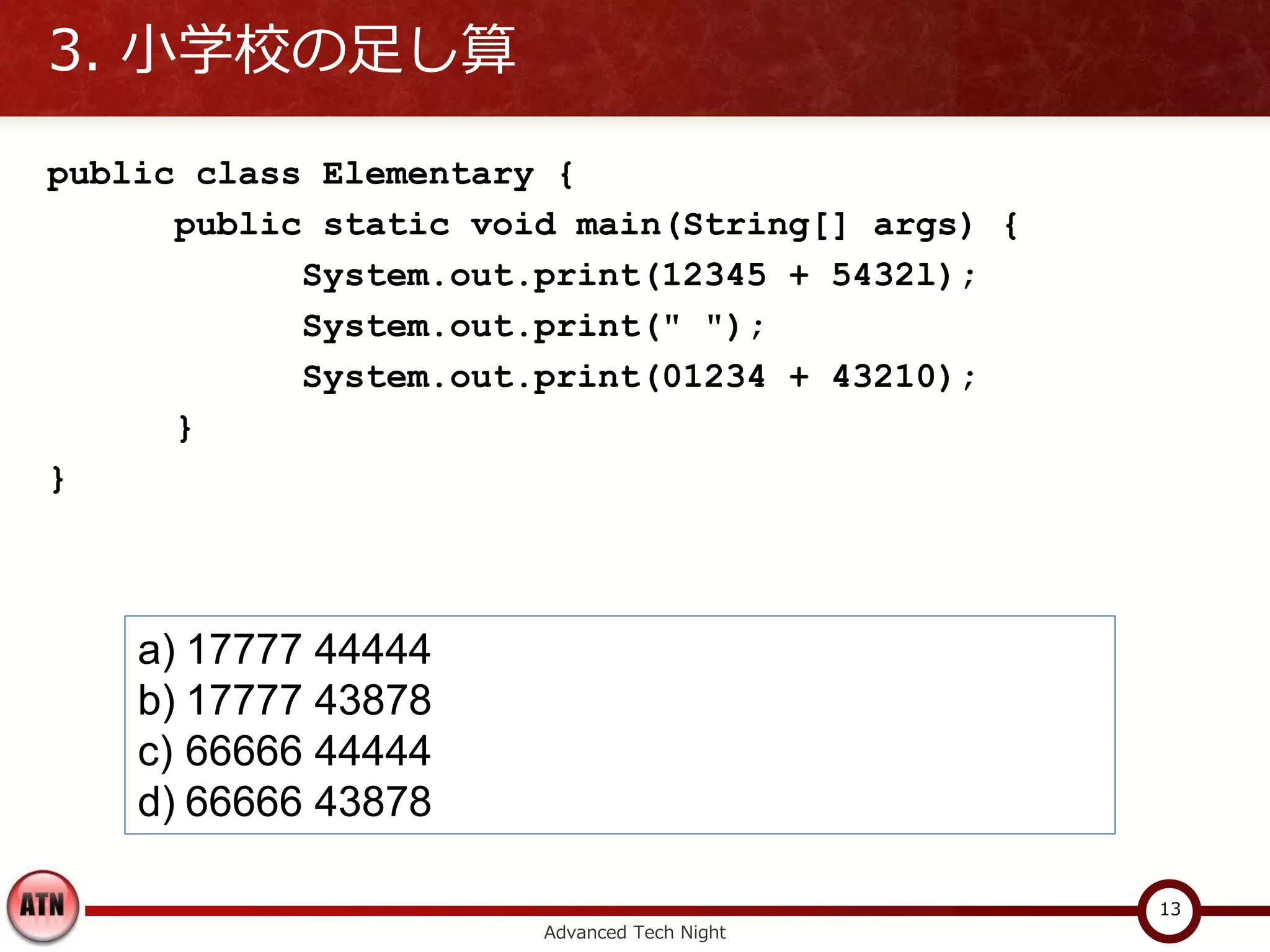 3. 小学校の足し算

public class Elementary {
      public static void main(String[] args) {
            System.out.print(12345 + 5432l);
            System.out.print(" ");
            System.out.print(01234 + 43210);
      }
}



    a) 17777 44444
    b) 17777 43878
    c) 66666 44444
    d) 66666 43878

                                                 13
                       Advanced Tech Night
 