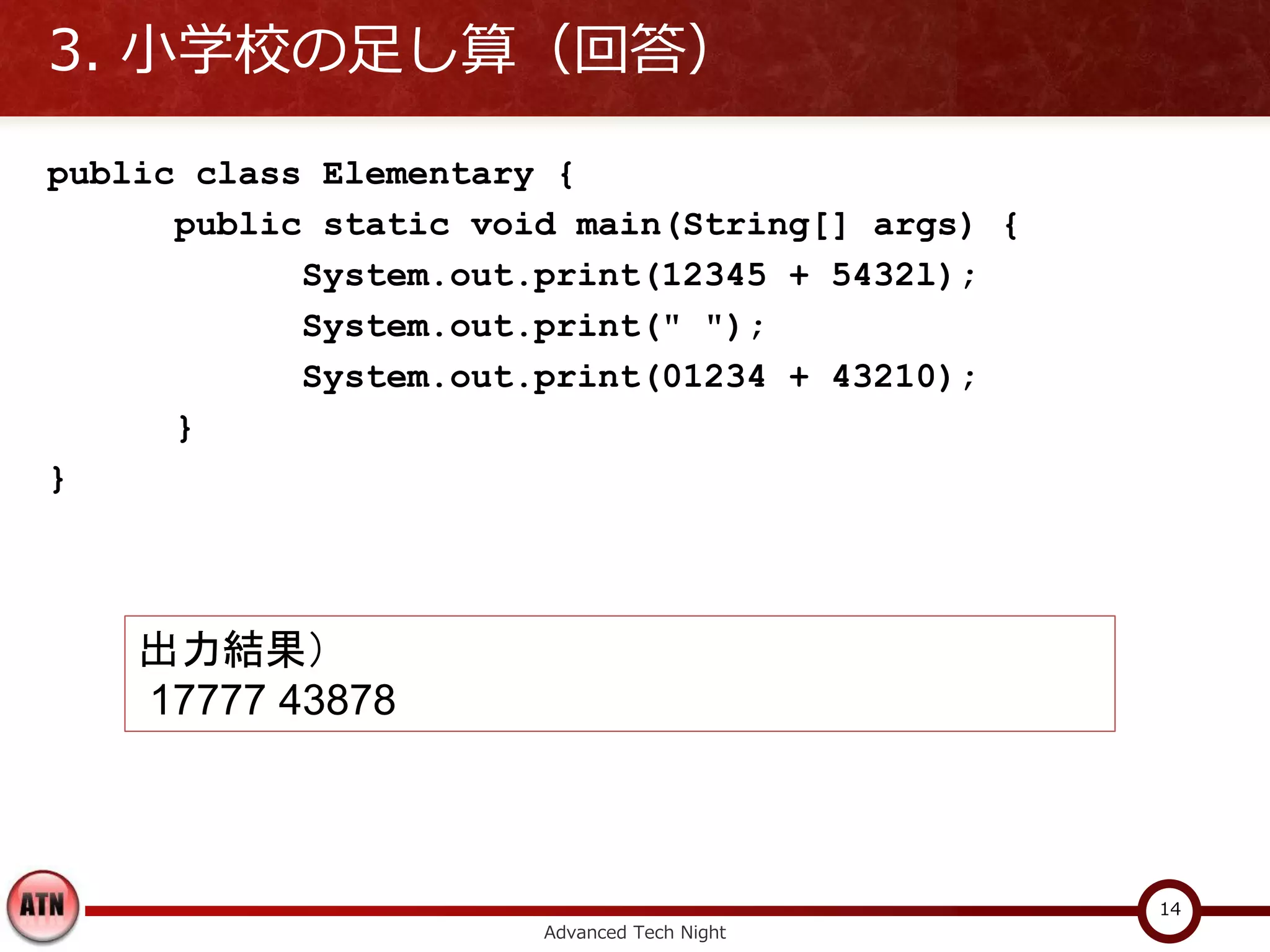 3. 小学校の足し算（回答）

public class Elementary {
      public static void main(String[] args) {
            System.out.print(12345 + 5432l);
            System.out.print(" ");
            System.out.print(01234 + 43210);
      }
}



    出力結果）
    17777 43878



                                                 14
                       Advanced Tech Night
 