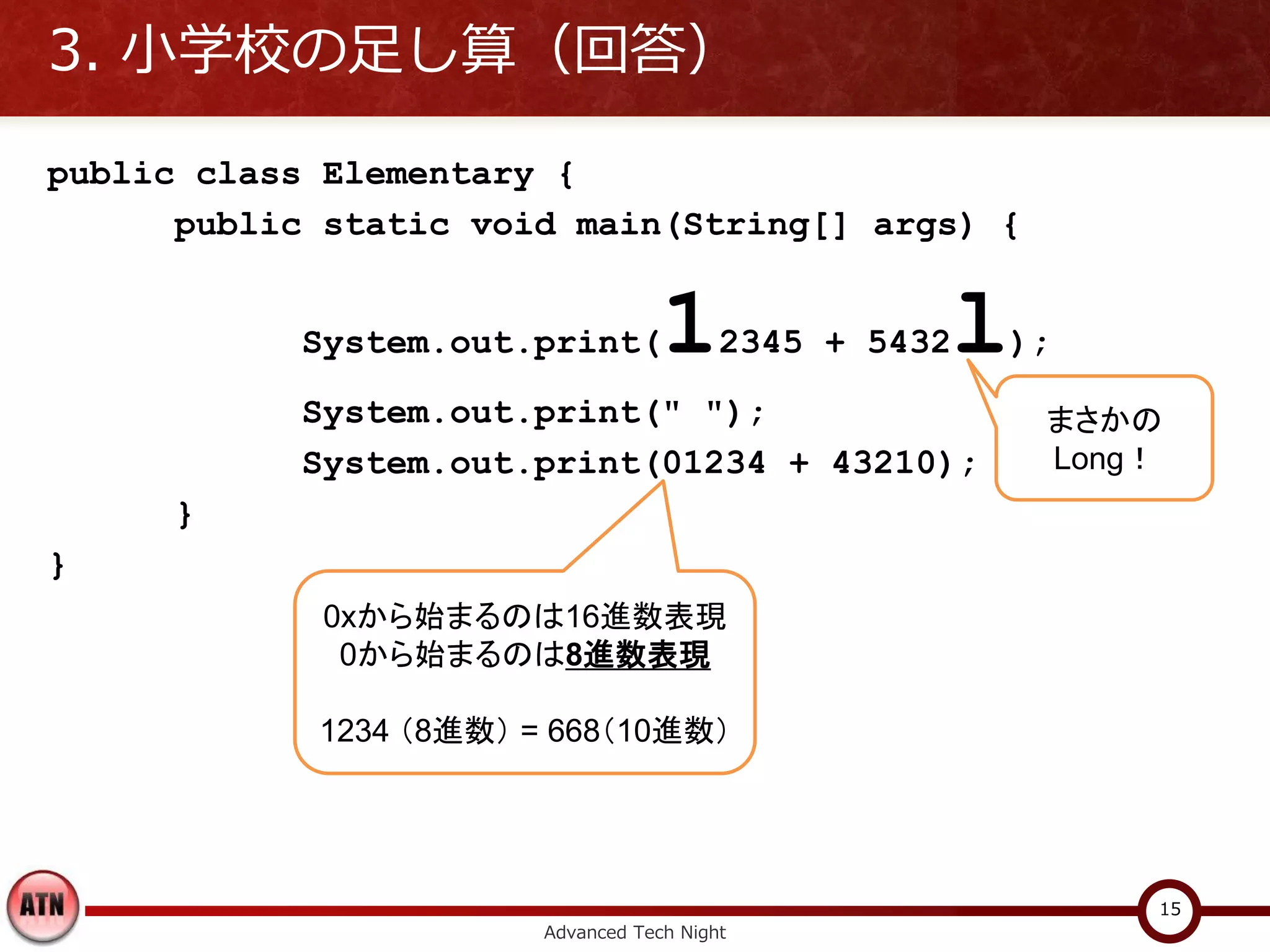 3. 小学校の足し算（回答）

public class Elementary {
      public static void main(String[] args) {


           System.out.print(        1     2345 + 5432   l);
           System.out.print(" ");                           まさかの
           System.out.print(01234 + 43210);                 Long！
      }
}
             0xから始まるのは16進数表現
              0から始まるのは8進数表現

            1234 （8進数） = 668（10進数）




                                                                15
                        Advanced Tech Night
 