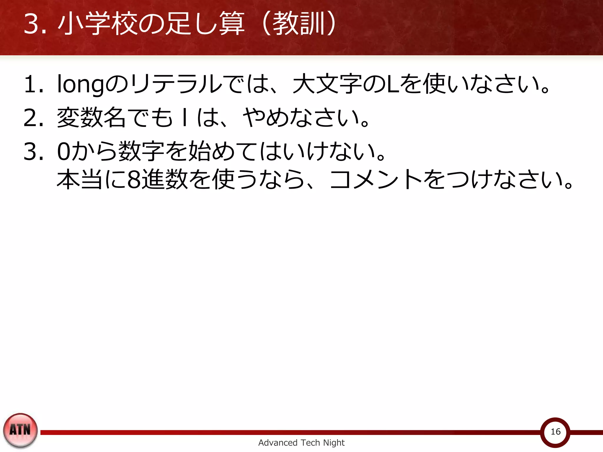 3. 小学校の足し算（教訓）

1. longのリテラルでは、大文字のLを使いなさい。
2. 変数名でも l は、やめなさい。
3. 0から数字を始めてはいけない。
   本当に8進数を使うなら、コメントをつけなさい。




                                 16
           Advanced Tech Night
 