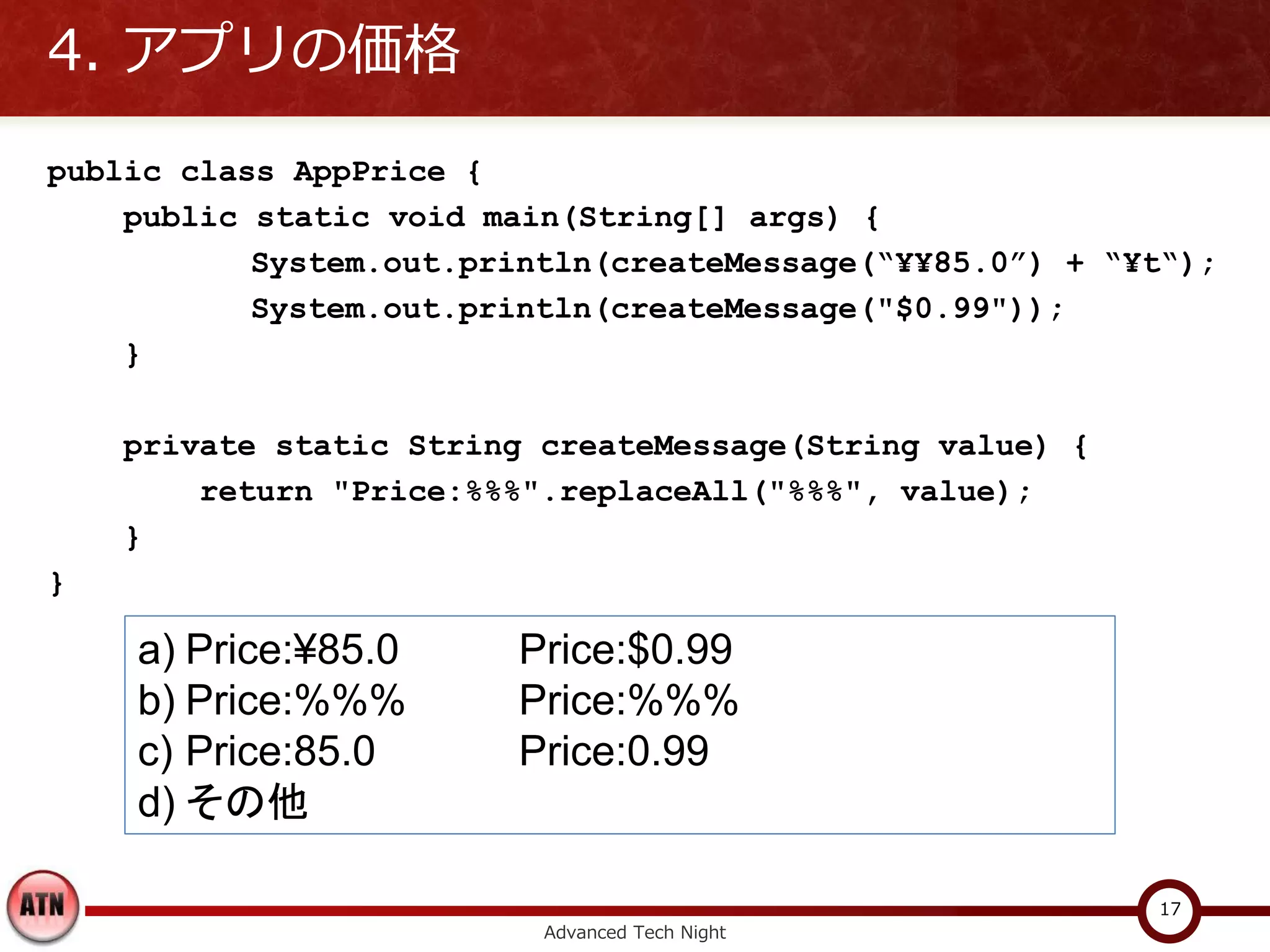 4. アプリの価格
public class AppPrice {
    public static void main(String[] args) {
           System.out.println(createMessage(“¥¥85.0”) + “¥t“);
           System.out.println(createMessage("$0.99"));
    }

    private static String createMessage(String value) {
        return "Price:%%%".replaceAll("%%%", value);
    }
}

    a) Price:¥85.0      Price:$0.99
    b) Price:%%%        Price:%%%
    c) Price:85.0       Price:0.99
    d) その他

                                                          17
                          Advanced Tech Night
 