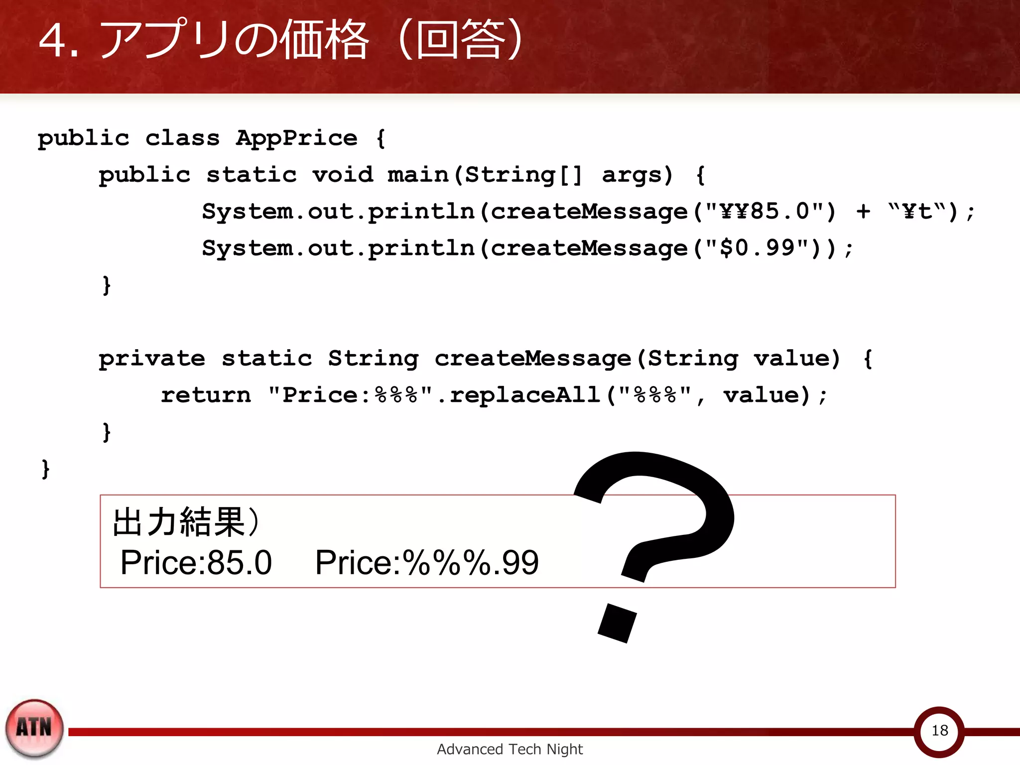 4. アプリの価格（回答）
public class AppPrice {
    public static void main(String[] args) {
           System.out.println(createMessage("¥¥85.0") + “¥t“);
           System.out.println(createMessage("$0.99"));
    }

    private static String createMessage(String value) {
        return "Price:%%%".replaceAll("%%%", value);
    }
}

    出力結果）
    Price:85.0    Price:%%%.99



                                                          18
                          Advanced Tech Night
 