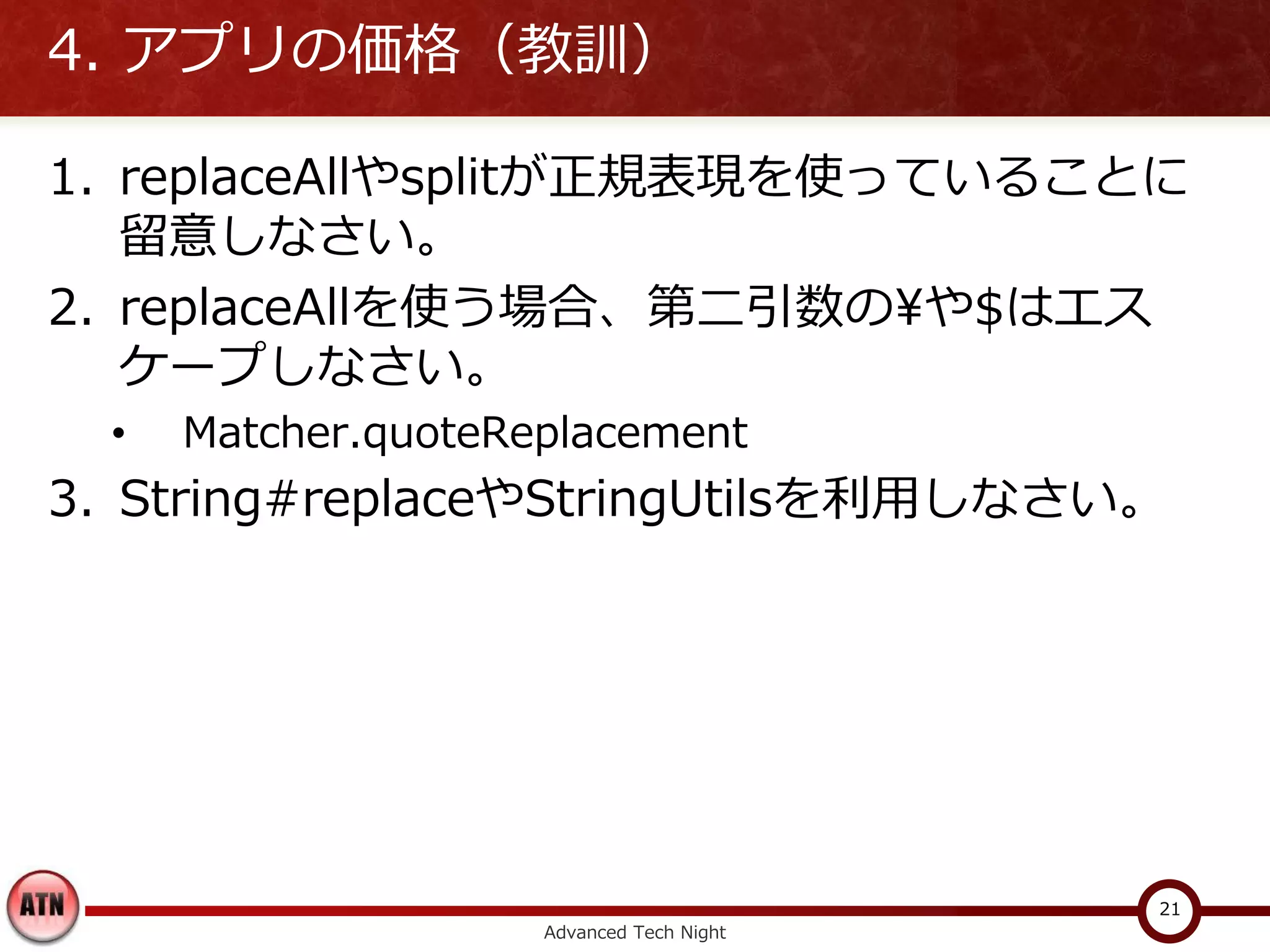 4. アプリの価格（教訓）

1. replaceAllやsplitが正規表現を使っていることに
   留意しなさい。
2. replaceAllを使う場合、第二引数の¥や$はエス
   ケープしなさい。
  •   Matcher.quoteReplacement
3. String#replaceやStringUtilsを利用しなさい。




                                           21
                     Advanced Tech Night
 