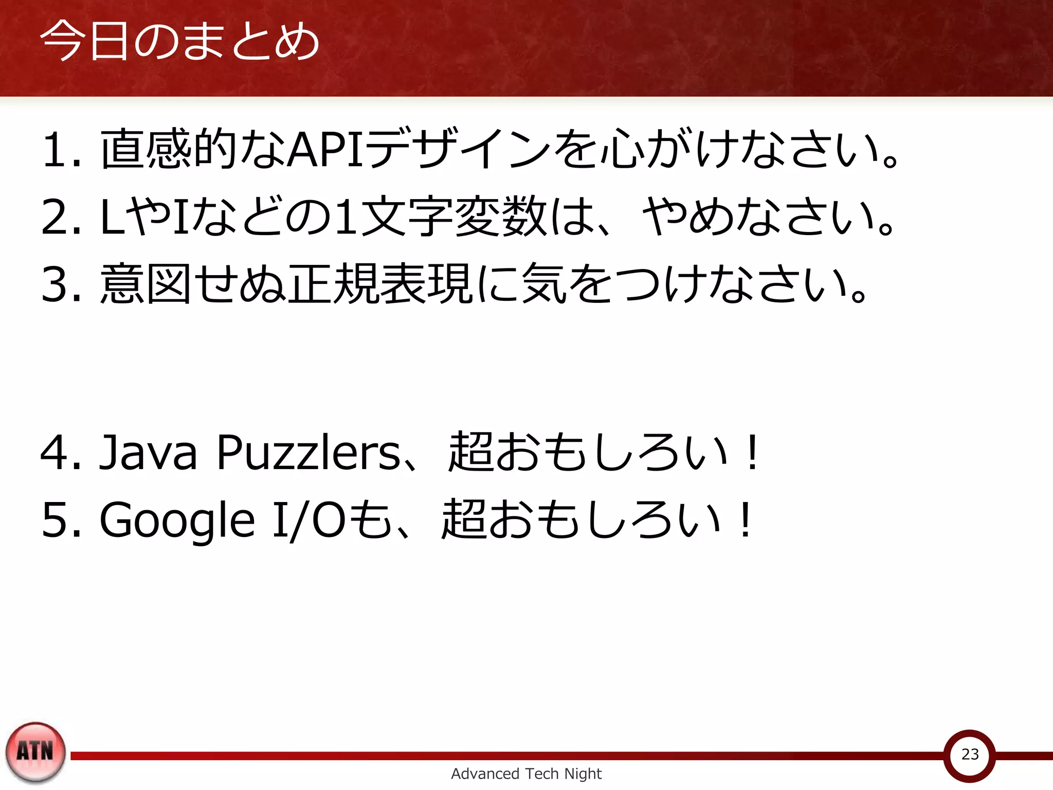 今日のまとめ

1. 直感的なAPIデザインを心がけなさい。
2. LやIなどの1文字変数は、やめなさい。
3. 意図せぬ正規表現に気をつけなさい。


4. Java Puzzlers、超おもしろい！
5. Google I/Oも、超おもしろい！



                                   23
             Advanced Tech Night
 