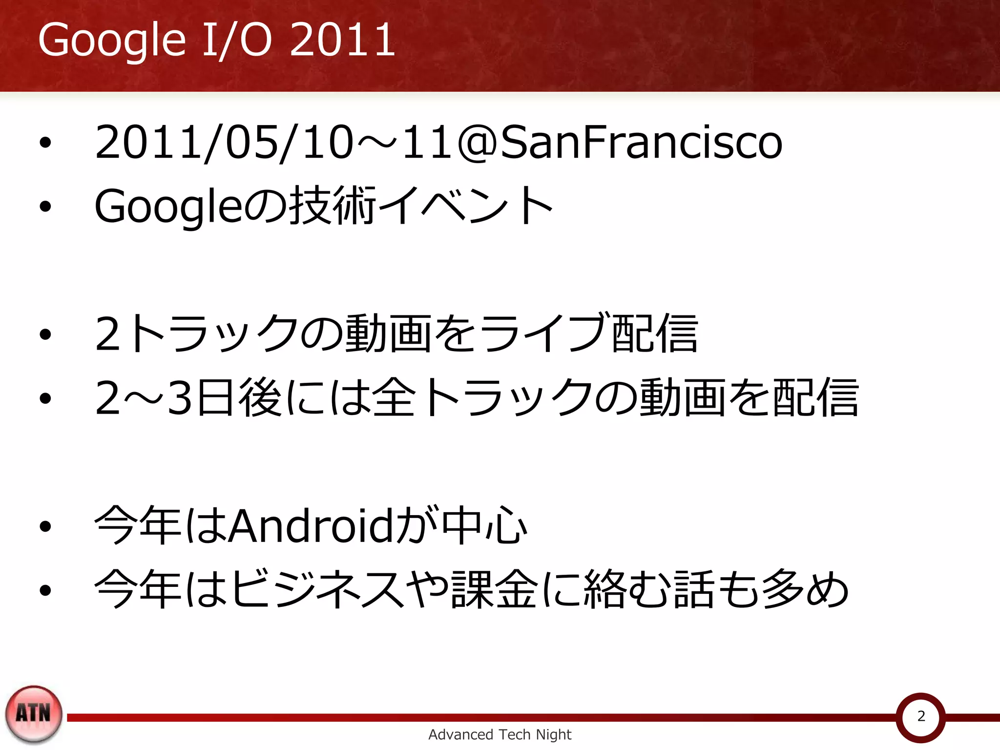 Google I/O 2011

• 2011/05/10～11@SanFrancisco
• Googleの技術イベント

• 2トラックの動画をライブ配信
• 2～3日後には全トラックの動画を配信

• 今年はAndroidが中心
• 今年はビジネスや課金に絡む話も多め

                                        2
                  Advanced Tech Night
 