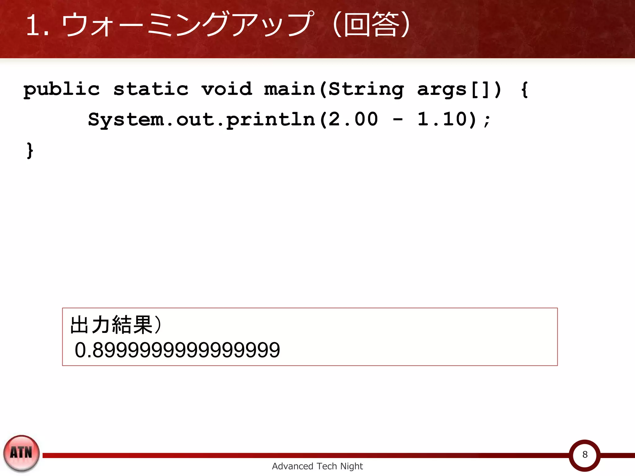 1. ウォーミングアップ（回答）

public static void main(String args[]) {
     System.out.println(2.00 - 1.10);
}




   出力結果）
   0.8999999999999999



                                           8
                    Advanced Tech Night
 