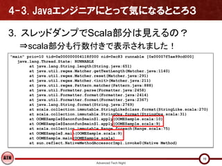 4-3. Javaエンジニアにとって気になるところ３

3. スレッドダンプでScala部分は見えるの？
   ⇒scala部分も行数付きで表示されました！
"main" prio=10 tid=0x000000004118f000 nid=0xc83 runnable [0x00007f5ae99cd000]
   java.lang.Thread.State: RUNNABLE
        at java.lang.String.length(String.java:651)
        at java.util.regex.Matcher.getTextLength(Matcher.java:1140)
        at java.util.regex.Matcher.reset(Matcher.java:291)
        at java.util.regex.Matcher.<init>(Matcher.java:211)
        at java.util.regex.Pattern.matcher(Pattern.java:888)
        at java.util.Formatter.parse(Formatter.java:2458)
        at java.util.Formatter.format(Formatter.java:2414)
        at java.util.Formatter.format(Formatter.java:2367)
        at java.lang.String.format(String.java:2769)
        at scala.collection.immutable.StringLike$class.format(StringLike.scala:270)
        at scala.collection.immutable.StringOps.format(StringOps.scala:31)
        at OOMESample$$anonfun$main$1.apply(OOMESample.scala:10)
        at OOMESample$$anonfun$main$1.apply(OOMESample.scala:9)
        at scala.collection.immutable.Range.foreach(Range.scala:75)
        at OOMESample$.main(OOMESample.scala:9)
        at OOMESample.main(OOMESample.scala)
        at sun.reflect.NativeMethodAccessorImpl.invoke0(Native Method)


                                                                                19
                                    Advanced Tech Night
 
