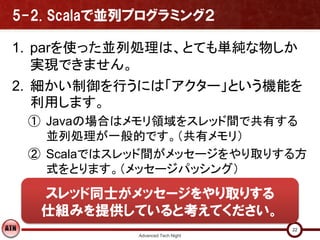 5-2. Scalaで並列プログラミング２

1. parを使った並列処理は、とても単純な物しか
   実現できません。
2. 細かい制御を行うには「アクター」という機能を
   利用します。
 ① Javaの場合はメモリ領域をスレッド間で共有する
   並列処理が一般的です。（共有メモリ）
 ② Scalaではスレッド間がメッセージをやり取りする方
   式をとります。（メッセージパッシング）

   スレッド同士がメッセージをやり取りする
   仕組みを提供していると考えてください。
                                   22
             Advanced Tech Night
 