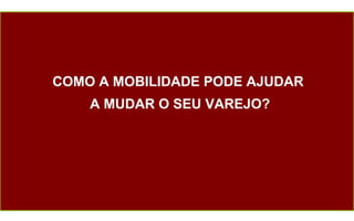 COMO A MOBILIDADE PODE AJUDAR  A MUDAR O SEU VAREJO? 