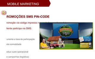 PROMOÇÕES SMS PIN-CODE Promoção via código impresso nas embalagens do produto.  Cliente participa via SMS. Aumenta a taxa de participação  pela comodidade Reduz custo operacional  de campanhas (logística) Permite acompanhamento do  desempenho em tempo real MOBILE MARKETING 