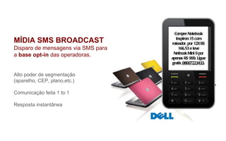 MÍDIA SMS BROADCAST Disparo de mensagens via SMS para  a  base opt-in  das operadoras. Alto poder de segmentação  (aparelho, CEP, plano,etc.) Comunicação feita 1 to 1 Resposta instantânea Para: 30120 GOL Compre Notebook Inspiron 15 com roteador, por 12X RS 166,53 e leve Netbook Mini 9 por apenas RS 999. Ligue gratis  08007223433 . 