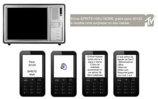 Envie SPRITE+SEU NOME grátis para 30120 e receba uma surpresa no seu celular  Para: 30120 SPRITE ANA Oi Ana! Acesse sprite.com.br e jogue o Game 2.Zero de realidade aumentada! Vc vai adorar! Bj, Dani Calabresa O que achou da ligação da Dani? 1)Maneirissima!  2)Boa.  3)Normal. 4)Não curti. Responda gratis com num 1 a 4. 