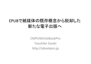 EPUBで紙媒体の既存概念から脱却した
      新たな電子出版へ

     CMPUNCH/eBookPro
       Yasuhiko Sasaki
      http://ebookpro.jp
 