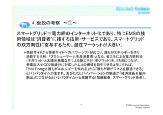 4. 仮説の考察 ～①～

スマートグリッド＝電力網のインターネット化であり、特にEMSの技
術領域は“消費者”に接する技術・サービスであり、スマートグリッド
の双方向性に寄与するため、潜在マーケットが大きい。
  供給サイドから需要サイドへのパワーシフトが起こり、誰もがエネルギーを作り
  消費する主体，「プロシューマー」（生産消費者）となる。省エネによる電力節約分
  （ネガワット）と太陽光発電などによる創エネ分（ポジワット）を、EMSにつなげ、
  発電収入やCO2削減分に対応したエコの価値を取引できるようにすれば、
  「You Energy! 誰もがエネルギーを作れる」から「誰もが新ビジネスを創造できる」
  というパラダイムが生まれ、おびただしいイノベーションの創造が「経済成長＆雇用
  創出」につながるというパラダイムへと発展する（加藤敏春 スマートグリッド革命）。




                     18               ⓒ 2011 insprout Corporation.
                                                 All rights reserved
 