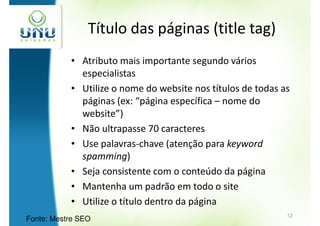 Título das páginas (title tag)
           • Atributo mais importante segundo vários
             especialistas
           • Utilize o nome do website nos títulos de todas as
             páginas (ex: “página específica – nome do
             website”)
           • Não ultrapasse 70 caracteres
           • Use palavras-chave (atenção para keyword
             spamming)
           • Seja consistente com o conteúdo da página
           • Mantenha um padrão em todo o site
           • Utilize o título dentro da página
                                                             12
Fonte: Mestre SEO
 