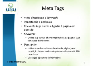 Meta Tags
            • Meta description e keywords
            • Importância é polêmica
            • Crie meta tags únicas e ligadas à página em
              questão
            • Keywords
                – Utilize as palavras-chave importantes da página, suas
                  variações e sinônimos
            • Description
                – Utilize uma descrição verdadeira da página, sem
                  repetição desnecessária de palavras-chave e até 160
                  caracteres
                – Descrição apelativa e informativa
Fonte: Mestre SEO                                                         13
 