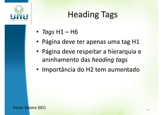 Heading Tags
            • Tags H1 – H6
            • Página deve ter apenas uma tag H1
            • Página deve respeitar a hierarquia e
              aninhamento das heading tags
            • Importância do H2 tem aumentado




Fonte: Mestre SEO                                    14
 
