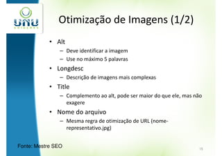 Otimização de Imagens (1/2)
            • Alt
                – Deve identificar a imagem
                – Use no máximo 5 palavras
            • Longdesc
                – Descrição de imagens mais complexas
            • Title
                – Complemento ao alt, pode ser maior do que ele, mas não
                  exagere
            • Nome do arquivo
                – Mesma regra de otimização de URL (nome-
                  representativo.jpg)


Fonte: Mestre SEO                                                     15
 