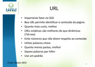 URL
            •   Importante fator no SEO
            •   Boa URL permite identificar o conteúdo da página
            •   Quanto mais curta, melhor
            •   URLs estáticas são melhores do que dinâmicas
                (?id=xxx)
            •   Evite números que não dizem respeito ao conteúdo
            •   Utilize palavras-chave
            •   Quanto menos pastas, melhor
            •   Separe palavras por hífen
            •   Use um padrão

Fonte: Mestre SEO                                             18
 