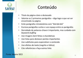 Conteúdo
            • Título da página claro e destacado
            • Valorize os 2 primeiros parágrafos – diga logo o que vai ser
              encontrado na página
            • Evite parágrafos introdutórios com “blá-blá-blá”
            • Escreva parágrafos curtos e use espaço entre os parágrafos
            • Densidade de palavras-chave é importante, mas cuidado com
              keyword stuffing
            • Use imagens bem feitas e elucidativas
            • Use listas para destacar pontos importantes
            • Use subtítulos para especializar o conteúdo
            • Use efeitos de texto (negrito e itálico)
            • Cite referências e faça outros links

Fonte: Mestre SEO                                                       19
 