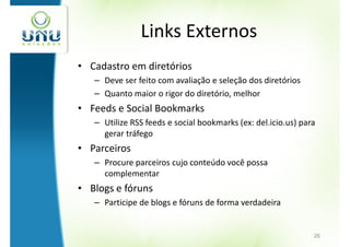 Links Externos
• Cadastro em diretórios
   – Deve ser feito com avaliação e seleção dos diretórios
   – Quanto maior o rigor do diretório, melhor
• Feeds e Social Bookmarks
   – Utilize RSS feeds e social bookmarks (ex: del.icio.us) para
     gerar tráfego
• Parceiros
   – Procure parceiros cujo conteúdo você possa
     complementar
• Blogs e fóruns
   – Participe de blogs e fóruns de forma verdadeira


                                                               26
 