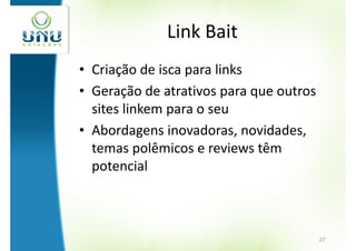 Link Bait
• Criação de isca para links
• Geração de atrativos para que outros
  sites linkem para o seu
• Abordagens inovadoras, novidades,
  temas polêmicos e reviews têm
  potencial



                                         27
 