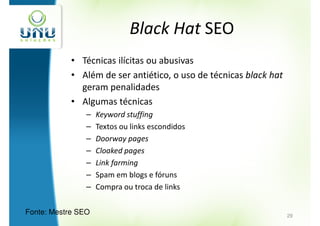 Black Hat SEO
            • Técnicas ilícitas ou abusivas
            • Além de ser antiético, o uso de técnicas black hat
              geram penalidades
            • Algumas técnicas
                –   Keyword stuffing
                –   Textos ou links escondidos
                –   Doorway pages
                –   Cloaked pages
                –   Link farming
                –   Spam em blogs e fóruns
                –   Compra ou troca de links

Fonte: Mestre SEO                                                  29
 