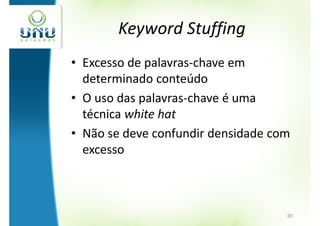 Keyword Stuffing
• Excesso de palavras-chave em
  determinado conteúdo
• O uso das palavras-chave é uma
  técnica white hat
• Não se deve confundir densidade com
  excesso



                                    30
 