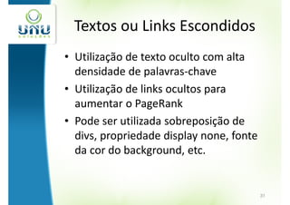 Textos ou Links Escondidos
• Utilização de texto oculto com alta
  densidade de palavras-chave
• Utilização de links ocultos para
  aumentar o PageRank
• Pode ser utilizada sobreposição de
  divs, propriedade display none, fonte
  da cor do background, etc.


                                          31
 