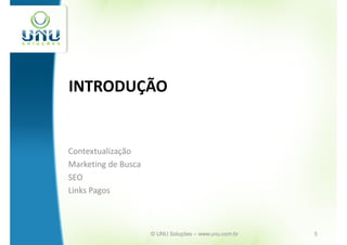 INTRODUÇÃO


Contextualização
Marketing de Busca
SEO
Links Pagos



                     © UNU Soluções – www.unu.com.br   5
 