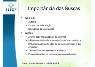 Importância das Buscas
• Web 2.0
   – Autoria
   – Excesso de informação
   – Relevância da informação
• Buscas
   – 2ª atividade mais popular da Internet
   – 84% dos usuários de Internet utilizam sites de busca
   – 87% dos usuários de sites de busca encontram o que
     procuram
   – 75% confiam nos resultados da busca
   – Poucos vão além da primeira página nas buscas


Fonte: Martha Gabriel – palestra MOB                        6
 
