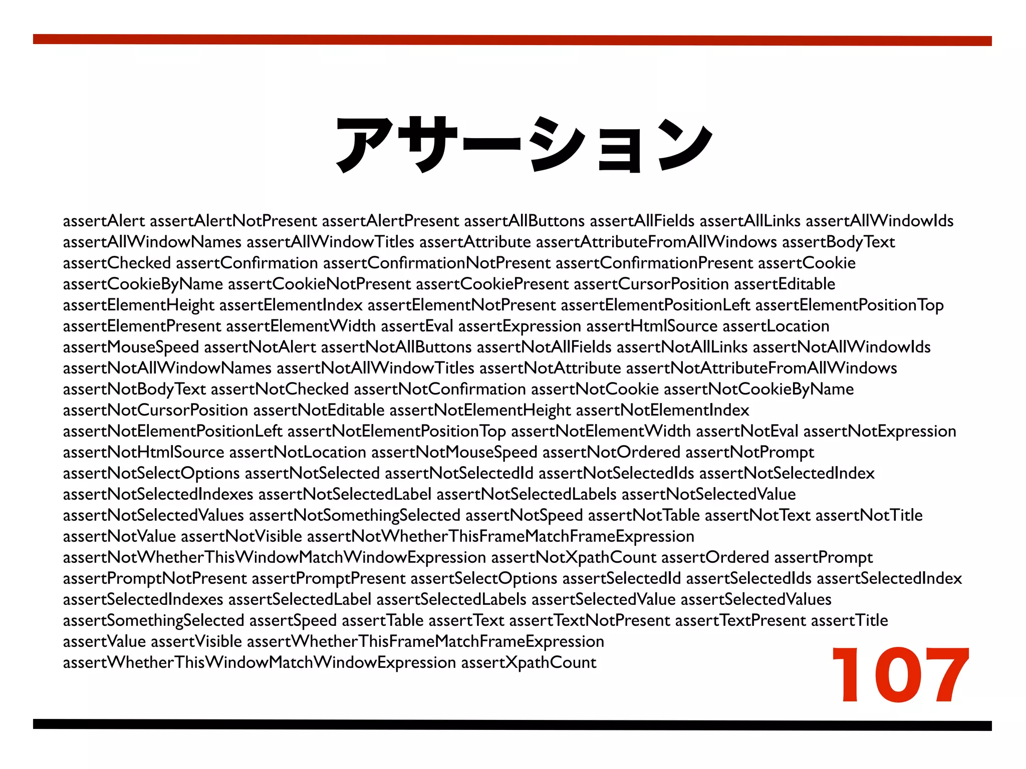 assertAlert assertAlertNotPresent assertAlertPresent assertAllButtons assertAllFields assertAllLinks assertAllWindowIds
assertAllWindowNames assertAllWindowTitles assertAttribute assertAttributeFromAllWindows assertBodyText
assertChecked assertConﬁrmation assertConﬁrmationNotPresent assertConﬁrmationPresent assertCookie
assertCookieByName assertCookieNotPresent assertCookiePresent assertCursorPosition assertEditable
assertElementHeight assertElementIndex assertElementNotPresent assertElementPositionLeft assertElementPositionTop
assertElementPresent assertElementWidth assertEval assertExpression assertHtmlSource assertLocation
assertMouseSpeed assertNotAlert assertNotAllButtons assertNotAllFields assertNotAllLinks assertNotAllWindowIds
assertNotAllWindowNames assertNotAllWindowTitles assertNotAttribute assertNotAttributeFromAllWindows
assertNotBodyText assertNotChecked assertNotConﬁrmation assertNotCookie assertNotCookieByName
assertNotCursorPosition assertNotEditable assertNotElementHeight assertNotElementIndex
assertNotElementPositionLeft assertNotElementPositionTop assertNotElementWidth assertNotEval assertNotExpression
assertNotHtmlSource assertNotLocation assertNotMouseSpeed assertNotOrdered assertNotPrompt
assertNotSelectOptions assertNotSelected assertNotSelectedId assertNotSelectedIds assertNotSelectedIndex
assertNotSelectedIndexes assertNotSelectedLabel assertNotSelectedLabels assertNotSelectedValue
assertNotSelectedValues assertNotSomethingSelected assertNotSpeed assertNotTable assertNotText assertNotTitle
assertNotValue assertNotVisible assertNotWhetherThisFrameMatchFrameExpression
assertNotWhetherThisWindowMatchWindowExpression assertNotXpathCount assertOrdered assertPrompt
assertPromptNotPresent assertPromptPresent assertSelectOptions assertSelectedId assertSelectedIds assertSelectedIndex
assertSelectedIndexes assertSelectedLabel assertSelectedLabels assertSelectedValue assertSelectedValues
assertSomethingSelected assertSpeed assertTable assertText assertTextNotPresent assertTextPresent assertTitle
assertValue assertVisible assertWhetherThisFrameMatchFrameExpression
assertWhetherThisWindowMatchWindowExpression assertXpathCount
 