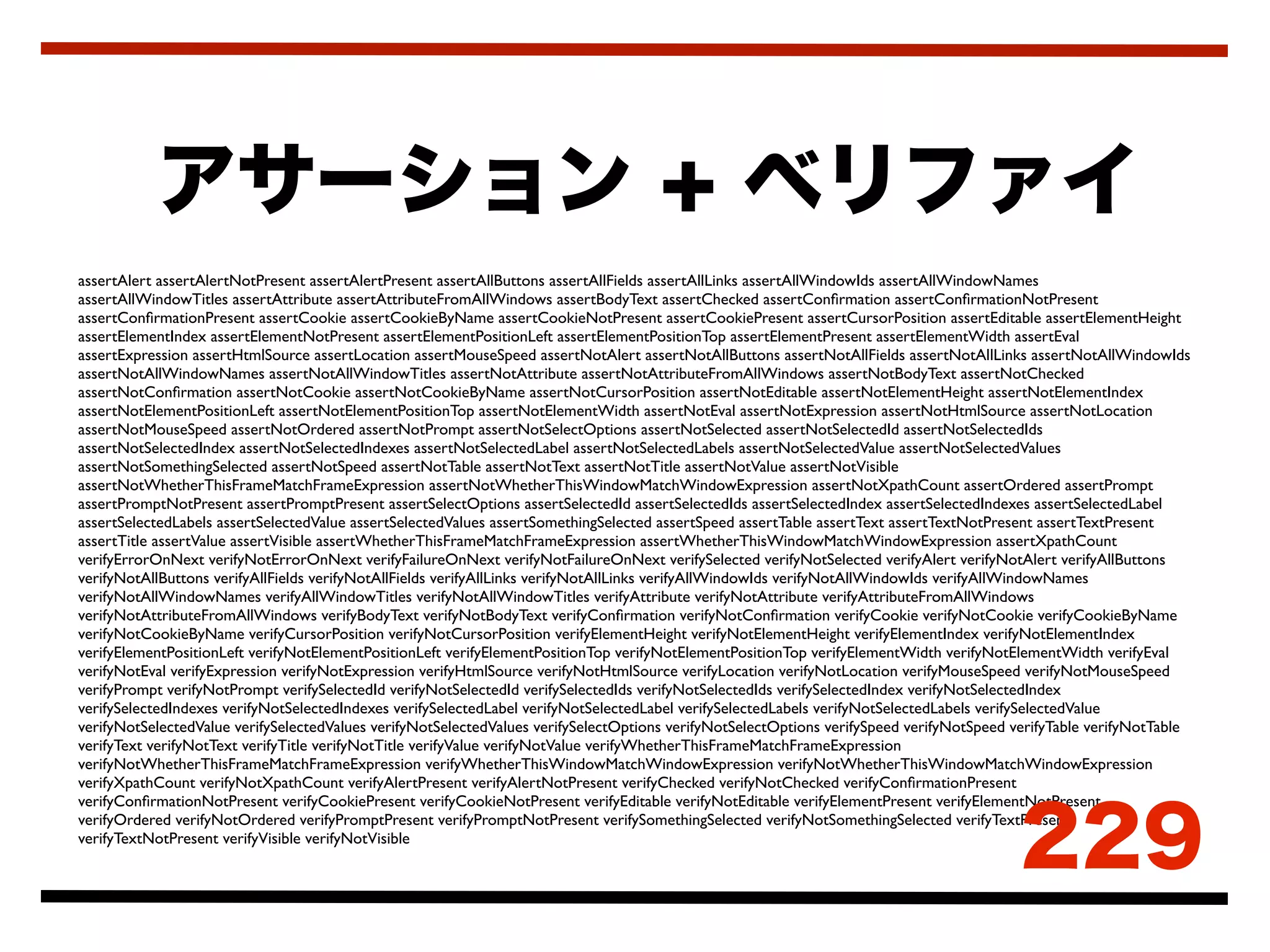 assertAlert assertAlertNotPresent assertAlertPresent assertAllButtons assertAllFields assertAllLinks assertAllWindowIds assertAllWindowNames
assertAllWindowTitles assertAttribute assertAttributeFromAllWindows assertBodyText assertChecked assertConﬁrmation assertConﬁrmationNotPresent
assertConﬁrmationPresent assertCookie assertCookieByName assertCookieNotPresent assertCookiePresent assertCursorPosition assertEditable assertElementHeight
assertElementIndex assertElementNotPresent assertElementPositionLeft assertElementPositionTop assertElementPresent assertElementWidth assertEval
assertExpression assertHtmlSource assertLocation assertMouseSpeed assertNotAlert assertNotAllButtons assertNotAllFields assertNotAllLinks assertNotAllWindowIds
assertNotAllWindowNames assertNotAllWindowTitles assertNotAttribute assertNotAttributeFromAllWindows assertNotBodyText assertNotChecked
assertNotConﬁrmation assertNotCookie assertNotCookieByName assertNotCursorPosition assertNotEditable assertNotElementHeight assertNotElementIndex
assertNotElementPositionLeft assertNotElementPositionTop assertNotElementWidth assertNotEval assertNotExpression assertNotHtmlSource assertNotLocation
assertNotMouseSpeed assertNotOrdered assertNotPrompt assertNotSelectOptions assertNotSelected assertNotSelectedId assertNotSelectedIds
assertNotSelectedIndex assertNotSelectedIndexes assertNotSelectedLabel assertNotSelectedLabels assertNotSelectedValue assertNotSelectedValues
assertNotSomethingSelected assertNotSpeed assertNotTable assertNotText assertNotTitle assertNotValue assertNotVisible
assertNotWhetherThisFrameMatchFrameExpression assertNotWhetherThisWindowMatchWindowExpression assertNotXpathCount assertOrdered assertPrompt
assertPromptNotPresent assertPromptPresent assertSelectOptions assertSelectedId assertSelectedIds assertSelectedIndex assertSelectedIndexes assertSelectedLabel
assertSelectedLabels assertSelectedValue assertSelectedValues assertSomethingSelected assertSpeed assertTable assertText assertTextNotPresent assertTextPresent
assertTitle assertValue assertVisible assertWhetherThisFrameMatchFrameExpression assertWhetherThisWindowMatchWindowExpression assertXpathCount
verifyErrorOnNext verifyNotErrorOnNext verifyFailureOnNext verifyNotFailureOnNext verifySelected verifyNotSelected verifyAlert verifyNotAlert verifyAllButtons
verifyNotAllButtons verifyAllFields verifyNotAllFields verifyAllLinks verifyNotAllLinks verifyAllWindowIds verifyNotAllWindowIds verifyAllWindowNames
verifyNotAllWindowNames verifyAllWindowTitles verifyNotAllWindowTitles verifyAttribute verifyNotAttribute verifyAttributeFromAllWindows
verifyNotAttributeFromAllWindows verifyBodyText verifyNotBodyText verifyConﬁrmation verifyNotConﬁrmation verifyCookie verifyNotCookie verifyCookieByName
verifyNotCookieByName verifyCursorPosition verifyNotCursorPosition verifyElementHeight verifyNotElementHeight verifyElementIndex verifyNotElementIndex
verifyElementPositionLeft verifyNotElementPositionLeft verifyElementPositionTop verifyNotElementPositionTop verifyElementWidth verifyNotElementWidth verifyEval
verifyNotEval verifyExpression verifyNotExpression verifyHtmlSource verifyNotHtmlSource verifyLocation verifyNotLocation verifyMouseSpeed verifyNotMouseSpeed
verifyPrompt verifyNotPrompt verifySelectedId verifyNotSelectedId verifySelectedIds verifyNotSelectedIds verifySelectedIndex verifyNotSelectedIndex
verifySelectedIndexes verifyNotSelectedIndexes verifySelectedLabel verifyNotSelectedLabel verifySelectedLabels verifyNotSelectedLabels verifySelectedValue
verifyNotSelectedValue verifySelectedValues verifyNotSelectedValues verifySelectOptions verifyNotSelectOptions verifySpeed verifyNotSpeed verifyTable verifyNotTable
verifyText verifyNotText verifyTitle verifyNotTitle verifyValue verifyNotValue verifyWhetherThisFrameMatchFrameExpression
verifyNotWhetherThisFrameMatchFrameExpression verifyWhetherThisWindowMatchWindowExpression verifyNotWhetherThisWindowMatchWindowExpression
verifyXpathCount verifyNotXpathCount verifyAlertPresent verifyAlertNotPresent verifyChecked verifyNotChecked verifyConﬁrmationPresent
verifyConﬁrmationNotPresent verifyCookiePresent verifyCookieNotPresent verifyEditable verifyNotEditable verifyElementPresent verifyElementNotPresent
verifyOrdered verifyNotOrdered verifyPromptPresent verifyPromptNotPresent verifySomethingSelected verifyNotSomethingSelected verifyTextPresent
verifyTextNotPresent verifyVisible verifyNotVisible
 