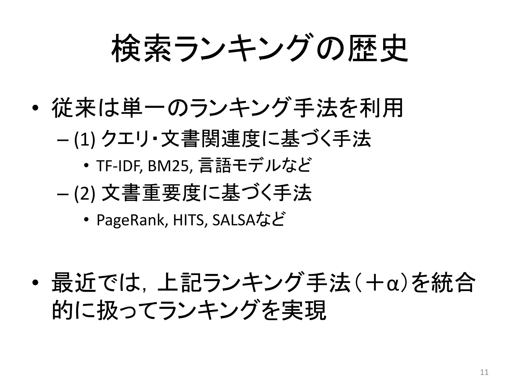 検索ランキングの歴史
• 従来は単一のランキング手法を利用
 – (1) クエリ・文書関連度に基づく手法
  • TF-IDF, BM25, 言語モデルなど
 – (2) 文書重要度に基づく手法
  • PageRank, HITS, SALSAなど


• 最近では，上記ランキング手法（＋α）を統合
  的に扱ってランキングを实現

                              11
 