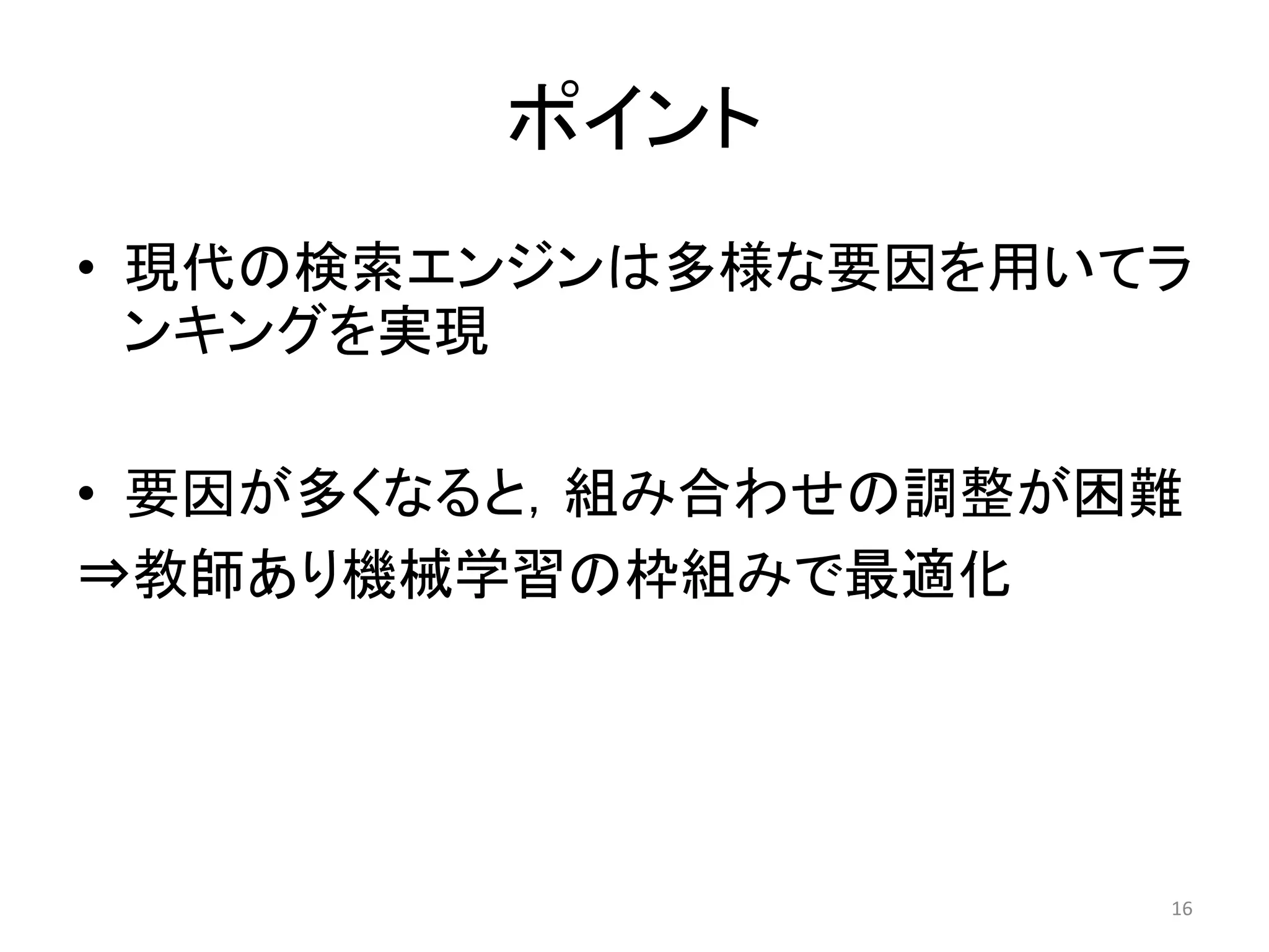 ポイント
• 現代の検索エンジンは多様な要因を用いてラ
  ンキングを实現

• 要因が多くなると，組み合わせの調整が困難
⇒教師あり機械学習の枠組みで最適化




                     16
 