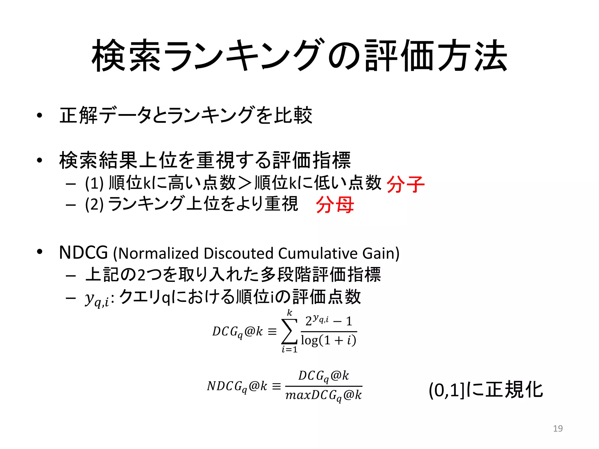 検索ランキングの評価方法
• 正解データとランキングを比較

• 検索結果上位を重視する評価指標
   – (1) 順位kに高い点数＞順位kに低い点数 分子
   – (2) ランキング上位をより重視 分母

• NDCG (Normalized Discouted Cumulative Gain)
   – 上記の2つを取り入れた多段階評価指標
   – , : クエリqにおける順位iの評価点数
                                        
                                               2, − 1
                       @ ≡
                                              log 1 + 
                                       =1

                                           @
                      @ ≡                         (0,1]に正規化
                                         @

                                                                          19
 