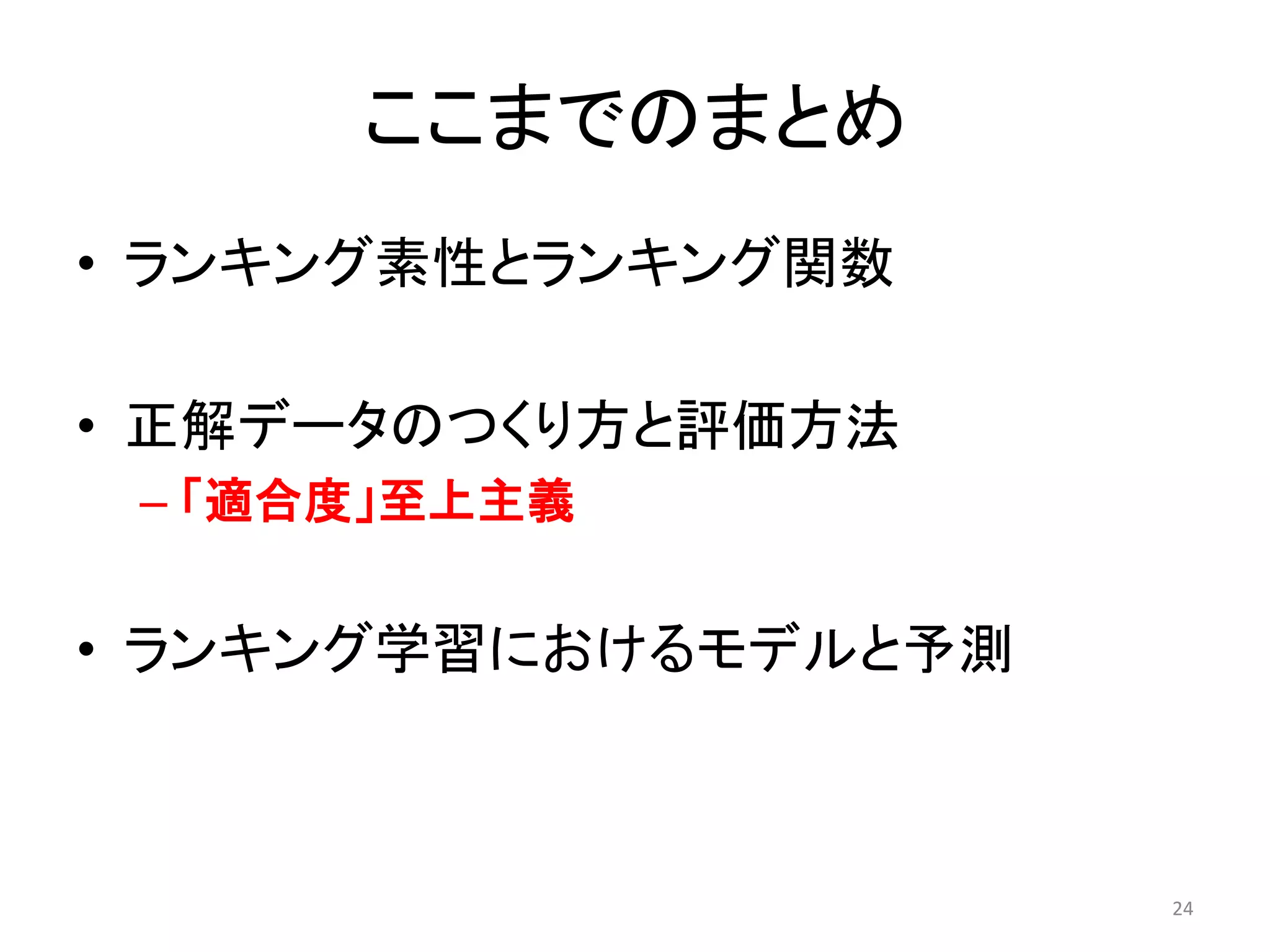 ここまでのまとめ
• ランキング素性とランキング関数

• 正解データのつくり方と評価方法
 – 「適合度」至上主義


• ランキング学習におけるモデルと予測



                      24
 
