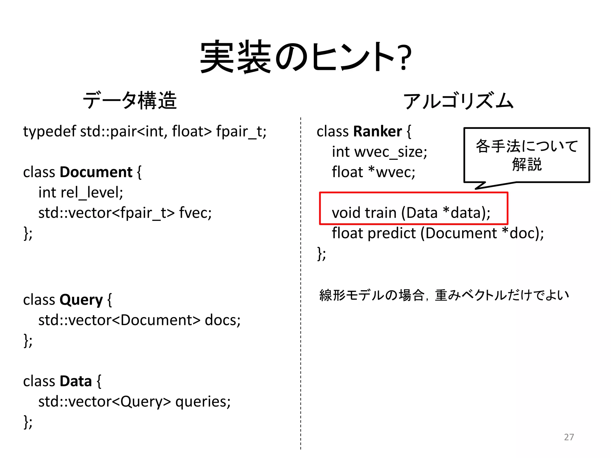 实装のヒント?
         データ構造                                          アルゴリズム
typedef std::pair<int, float> fpair_t;   class Ranker {
                                            int wvec_size;        各手法について
class Document {                            float *wvec;            解説
   int rel_level;
   std::vector<fpair_t> fvec;                 void train (Data *data);
};                                            float predict (Document *doc);
                                         };

class Query {                            線形モデルの場合，重みベクトルだけでよい
   std::vector<Document> docs;
};

class Data {
   std::vector<Query> queries;
};
                                                                               27
 