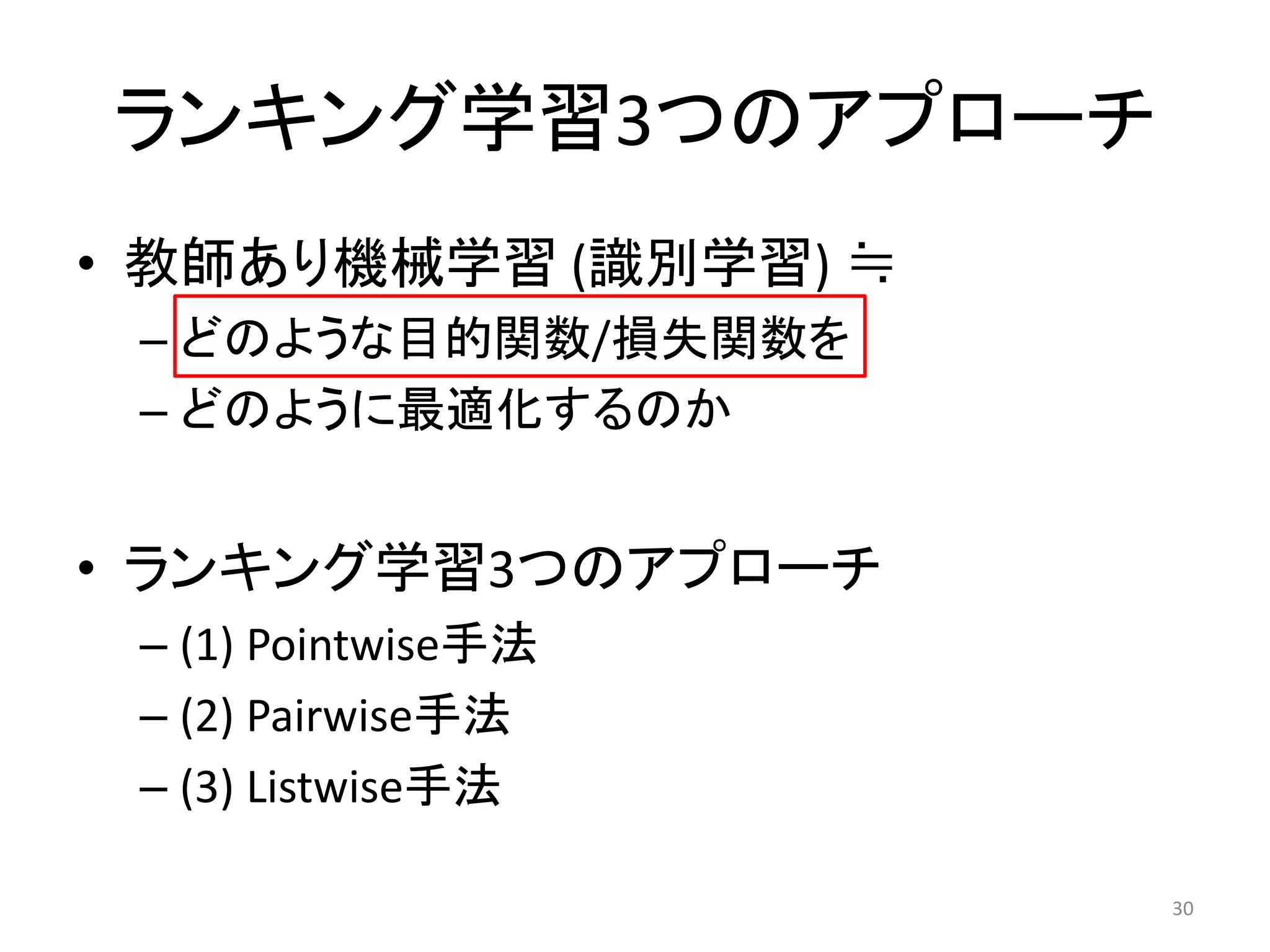 ランキング学習3つのアプローチ
• 教師あり機械学習 (識別学習) ≒
 – どのような目的関数/損失関数を
 – どのように最適化するのか


• ランキング学習3つのアプローチ
 – (1) Pointwise手法
 – (2) Pairwise手法
 – (3) Listwise手法

                      30
 