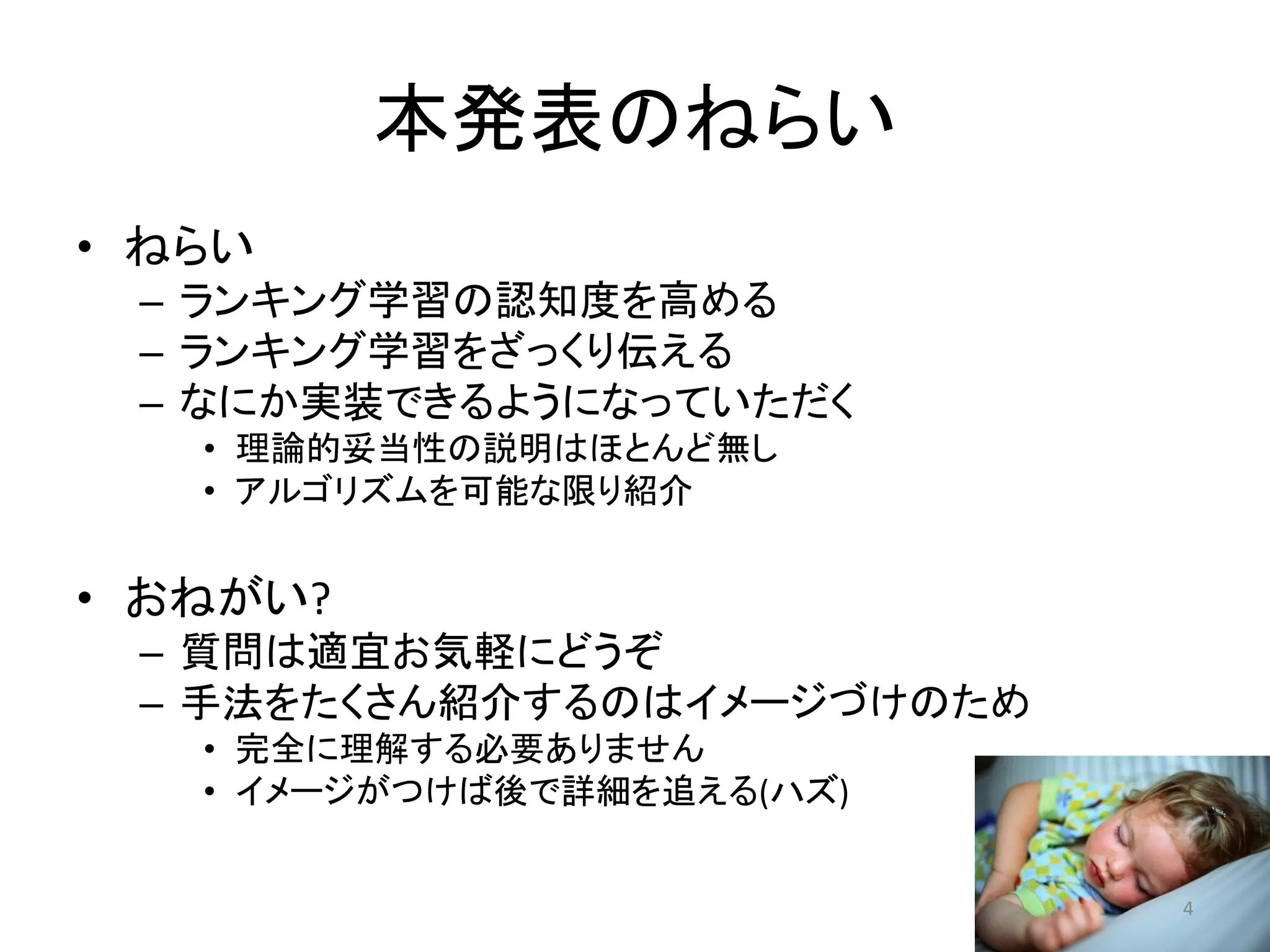 本発表のねらい
• ねらい
 – ランキング学習の認知度を高める
 – ランキング学習をざっくり伝える
 – なにか实装できるようになっていただく
   • 理論的妥当性の説明はほとんど無し
   • アルゴリズムを可能な限り紹介


• おねがい?
 – 質問は適宜お気軽にどうぞ
 – 手法をたくさん紹介するのはイメージづけのため
   • 完全に理解する必要ありません
   • イメージがつけば後で詳細を追える(ハズ)


                            4
 