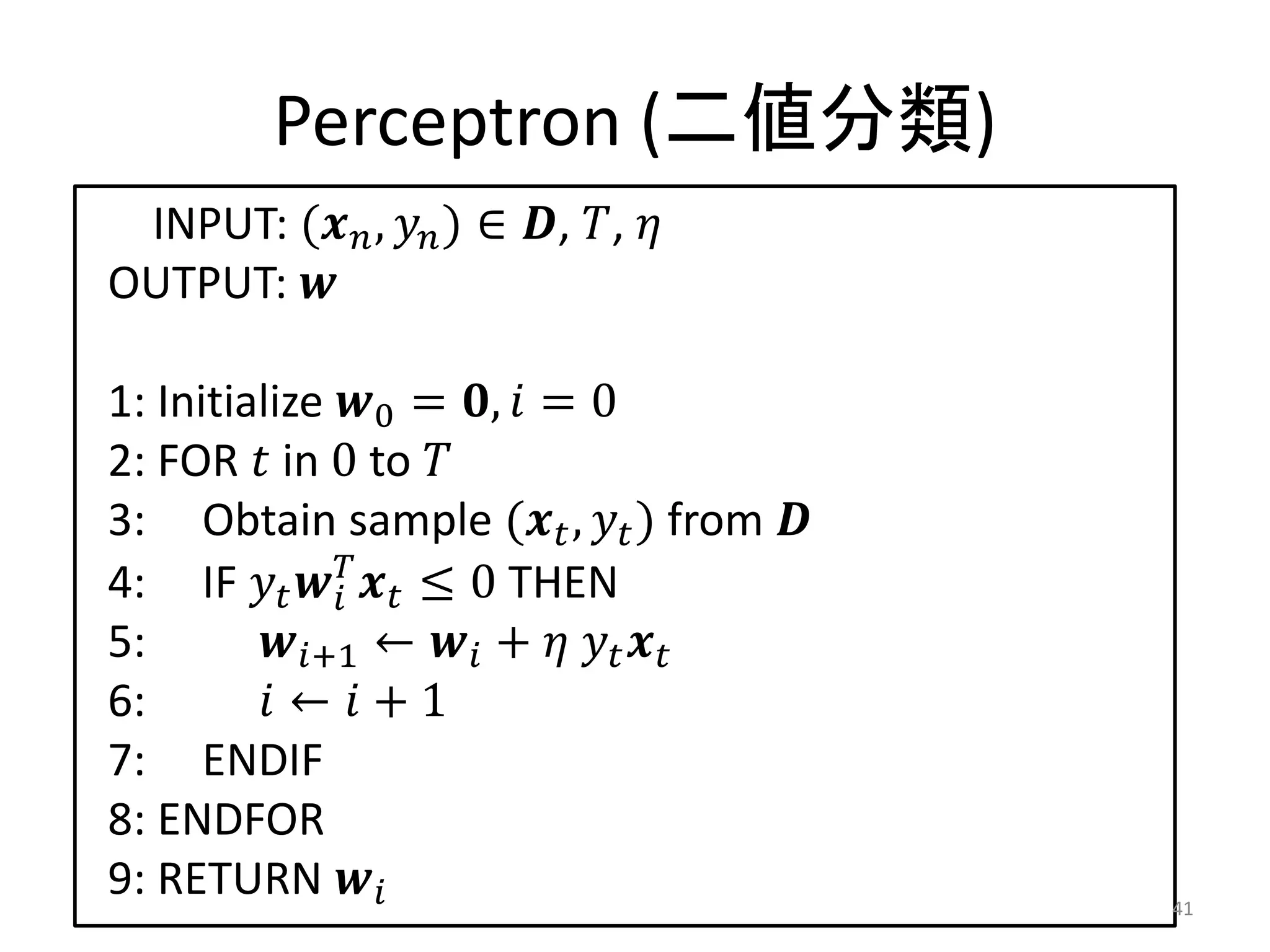 Perceptron (二値分類)
 INPUT: ( ,  ) ∈ , , 
OUTPUT: 

1: Initialize 0 = ,  = 0
2: FOR  in 0 to 
3: Obtain sample ( ,  ) from 
4: IF    ≤ 0 THEN
              
5:       +1 ←  +   
6:        ←  + 1
7: ENDIF
8: ENDFOR
9: RETURN                             41
 