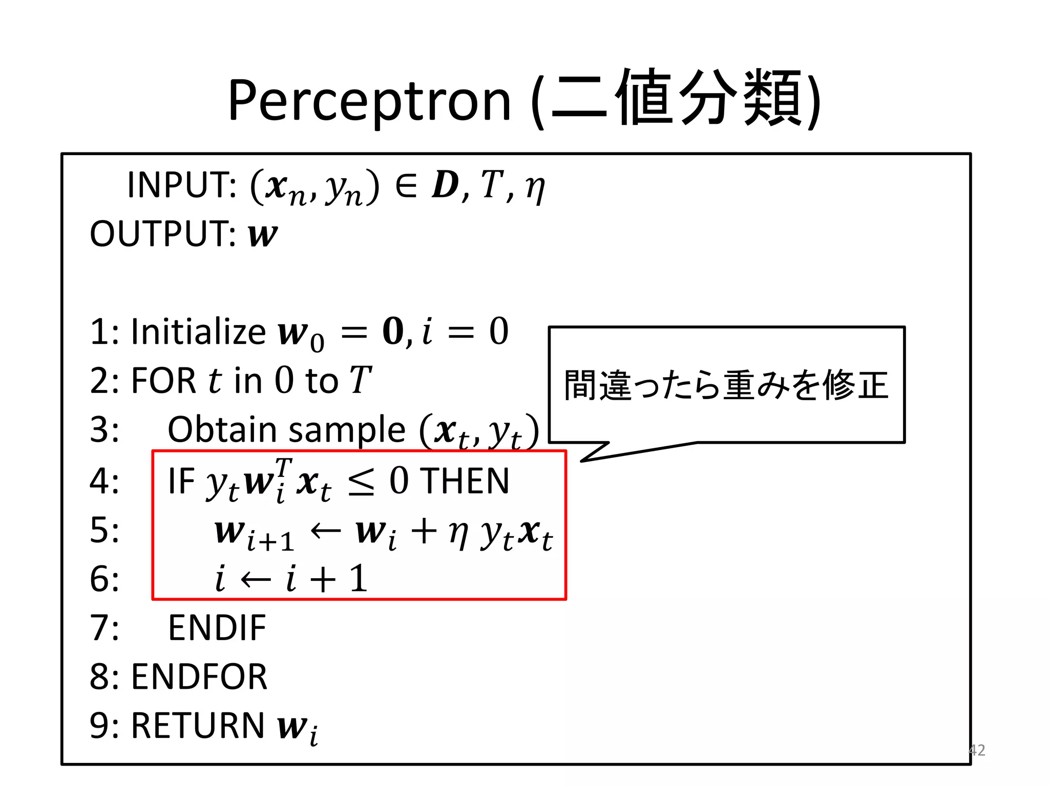 Perceptron (二値分類)
 INPUT: ( ,  ) ∈ , , 
OUTPUT: 

1: Initialize 0 = ,  = 0
2: FOR  in 0 to                   間違ったら重みを修正
3: Obtain sample ( ,  ) from 
4: IF    ≤ 0 THEN
              
5:       +1 ←  +   
6:        ←  + 1
7: ENDIF
8: ENDFOR
9: RETURN                                      42
 