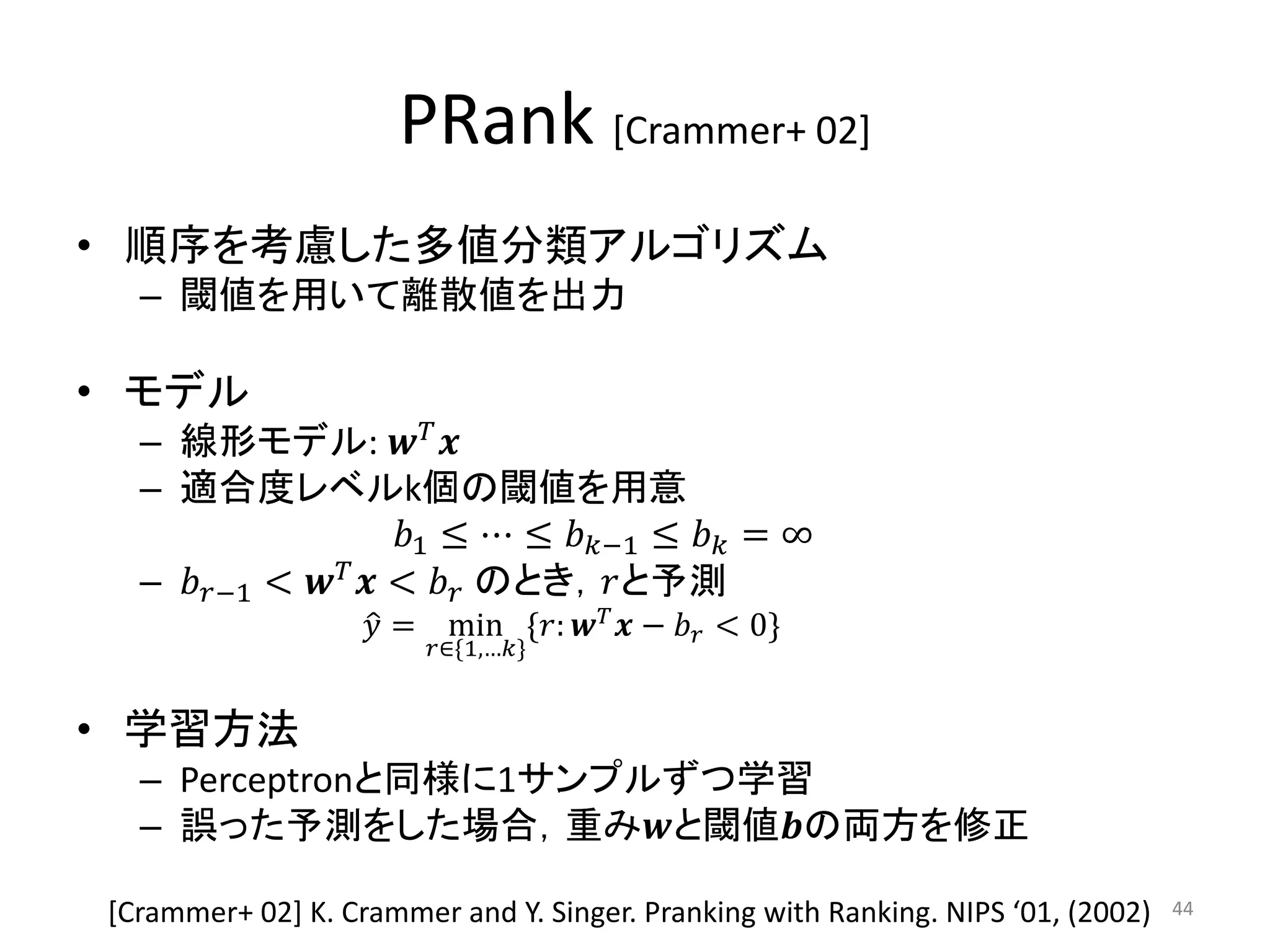 PRank [Crammer+ 02]
• 順序を考慮した多値分類アルゴリズム
  – 閾値を用いて離散値を出力

• モデル
  – 線形モデル:  
  – 適合度レベルk個の閾値を用意
                     1 ≤ ⋯ ≤ −1 ≤  = ∞
  – −1 <   <  のとき，と予測
                    = min *:   −  < 0+
                        ∈*1,…+


• 学習方法
  – Perceptronと同様に1サンプルずつ学習
  – 誤った予測をした場合，重みと閾値の両方を修正

*Crammer+ 02+ K. Crammer and Y. Singer. Pranking with Ranking. NIPS ‘01, (2002)   44
 