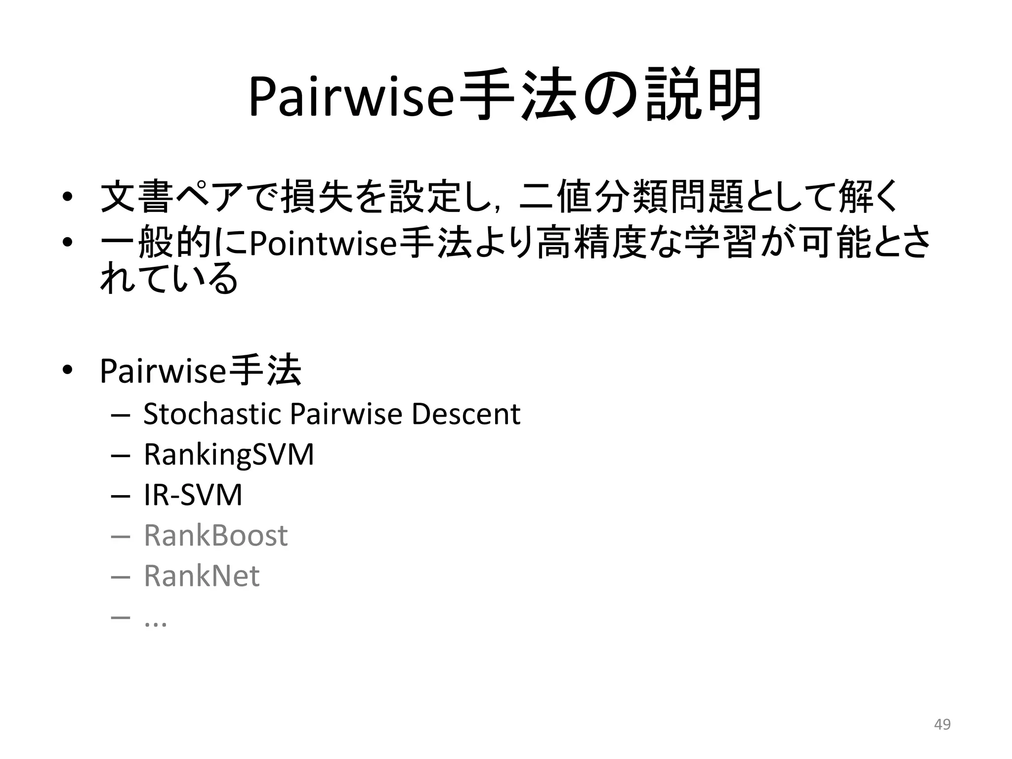 Pairwise手法の説明
• 文書ペアで損失を設定し，二値分類問題として解く
• 一般的にPointwise手法より高精度な学習が可能とさ
  れている

• Pairwise手法
  –   Stochastic Pairwise Descent
  –   RankingSVM
  –   IR-SVM
  –   RankBoost
  –   RankNet
  –   ...


                                    49
 