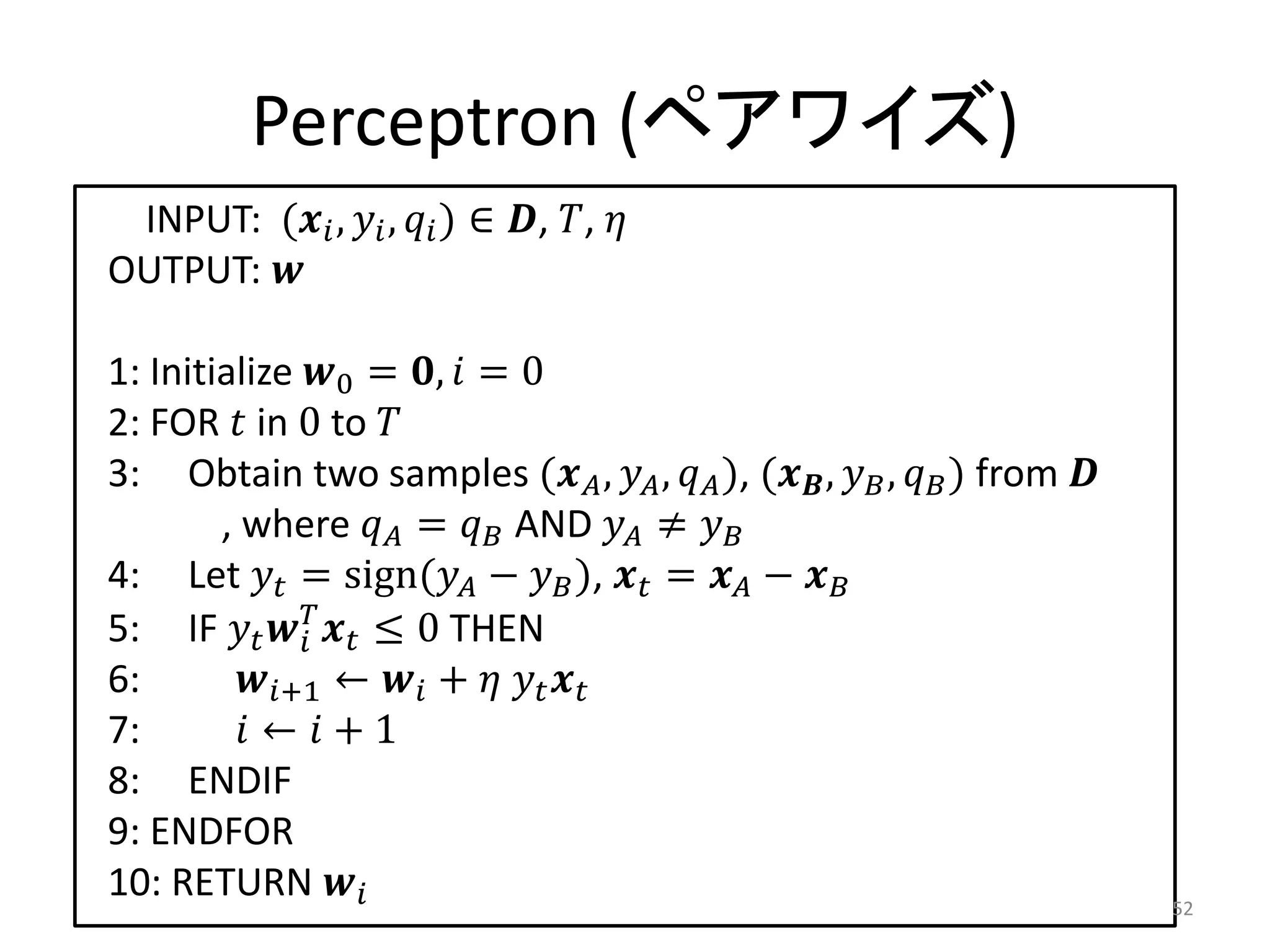 Perceptron (ペアワイズ)
 INPUT: ( ,  ,  ) ∈ , , 
OUTPUT: 

1: Initialize 0 = ,  = 0
2: FOR  in 0 to 
3: Obtain two samples ( ,  ,  ), ( ,  ,  ) from 
        , where  =  AND  ≠ 
4: Let  = sign( −  ),  =  − 
5: IF    ≤ 0 THEN
              
6:       +1 ←  +   
7:        ←  + 1
8: ENDIF
9: ENDFOR
10: RETURN                                                               52
 