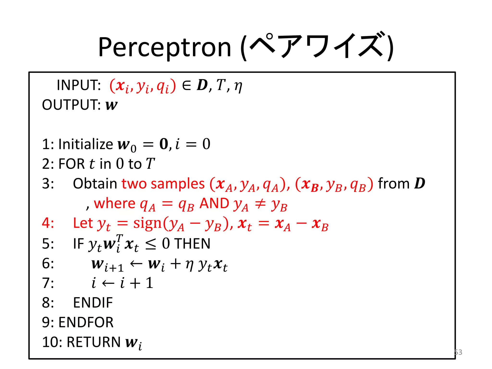 Perceptron (ペアワイズ)
 INPUT: ( ,  ,  ) ∈ , , 
OUTPUT: 

1: Initialize 0 = ,  = 0
2: FOR  in 0 to 
3: Obtain two samples ( ,  ,  ), ( ,  ,  ) from 
        , where  =  AND  ≠ 
4: Let  = sign( −  ),  =  − 
5: IF    ≤ 0 THEN
              
6:       +1 ←  +   
7:        ←  + 1
8: ENDIF
9: ENDFOR
10: RETURN                                                               53
 