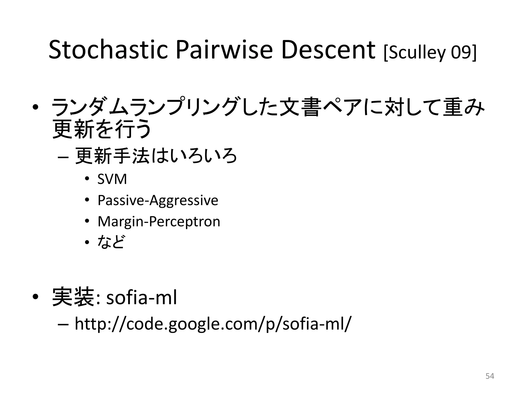 Stochastic Pairwise Descent [Sculley 09]
• ランダムランプリングした文書ペアに対して重み
  更新を行う
  – 更新手法はいろいろ
     •   SVM
     •   Passive-Aggressive
     •   Margin-Perceptron
     •   など


• 实装: sofia-ml
  – http://code.google.com/p/sofia-ml/

                                            54
 