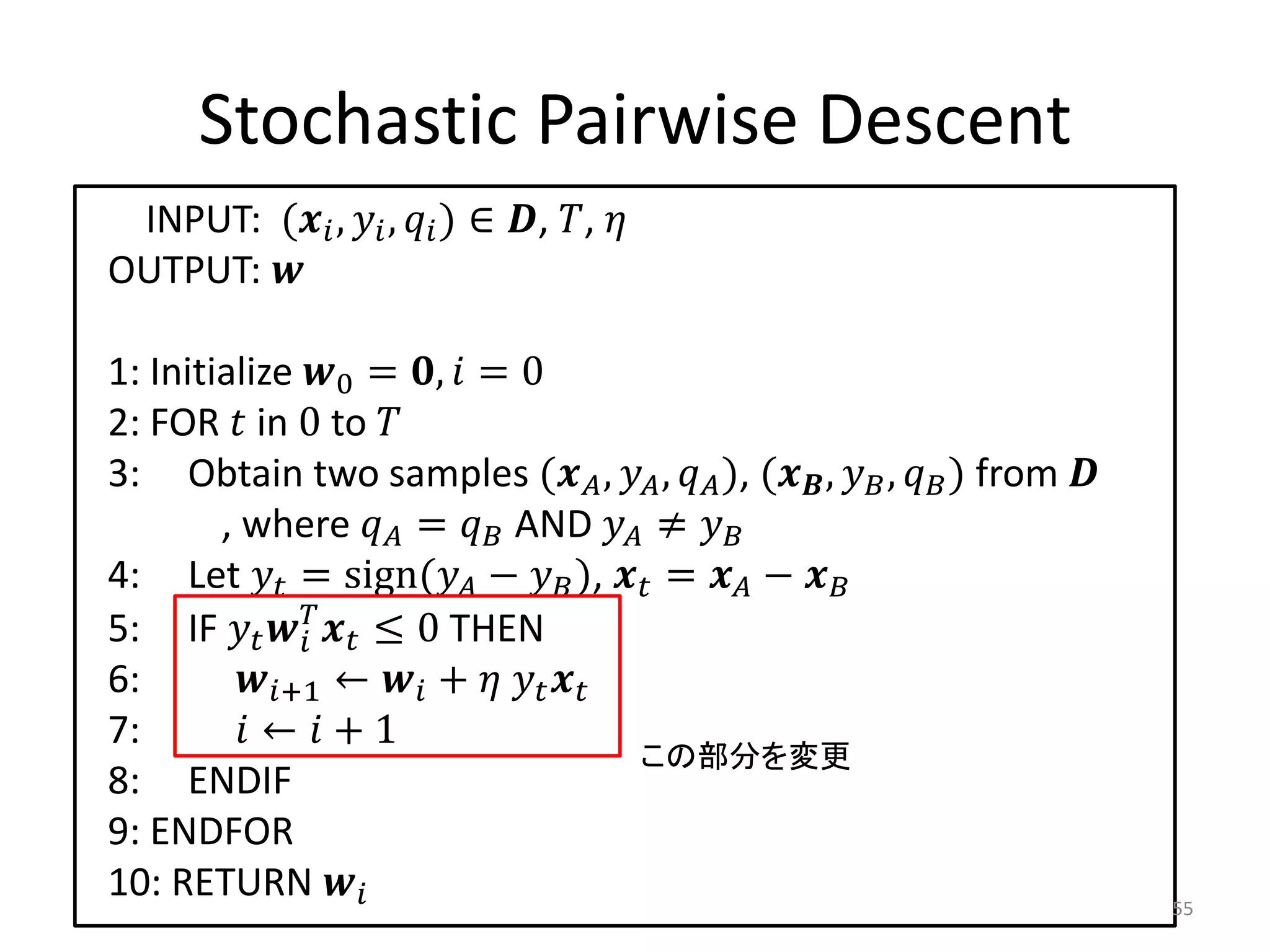 Stochastic Pairwise Descent
 INPUT: ( ,  ,  ) ∈ , , 
OUTPUT: 

1: Initialize 0 = ,  = 0
2: FOR  in 0 to 
3: Obtain two samples ( ,  ,  ), ( ,  ,  ) from 
        , where  =  AND  ≠ 
4: Let  = sign( −  ),  =  − 
5: IF    ≤ 0 THEN
              
6:       +1 ←  +   
7:        ←  + 1
                                      この部分を変更
8: ENDIF
9: ENDFOR
10: RETURN                                                               55
 