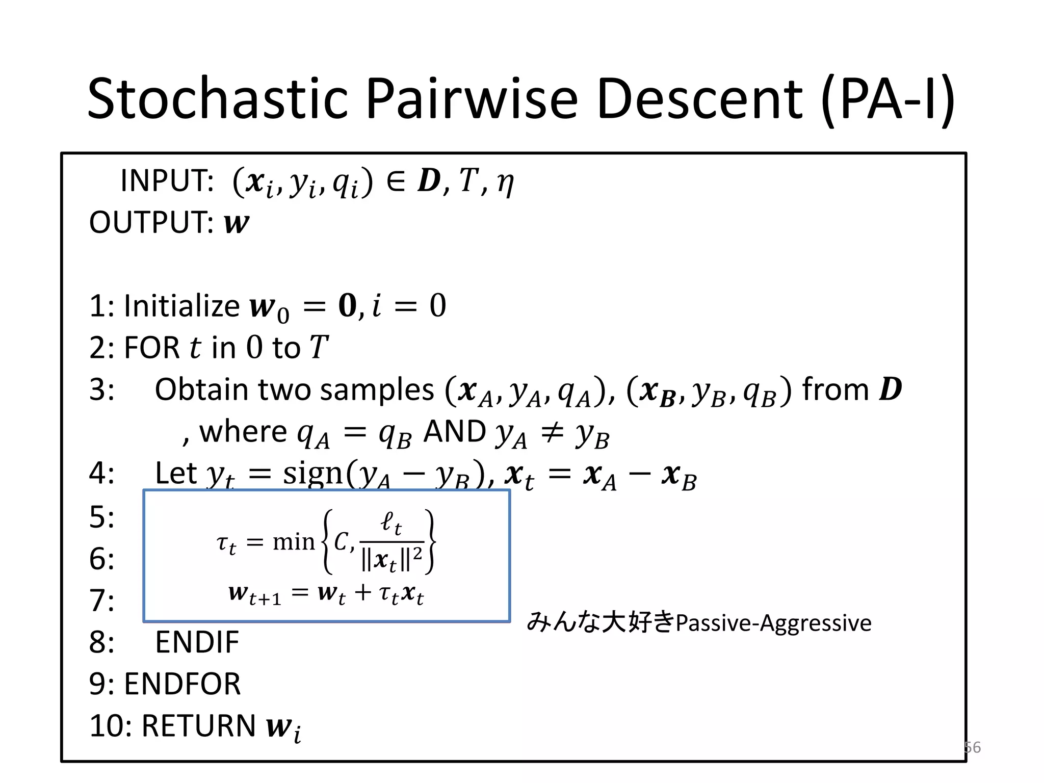 Stochastic Pairwise Descent (PA-I)
 INPUT: ( ,  ,  ) ∈ , , 
OUTPUT: 

1: Initialize 0 = ,  = 0
2: FOR  in 0 to 
3: Obtain two samples ( ,  ,  ), ( ,  ,  ) from 
        , where  =  AND  ≠ 
4: Let  = sign( −  ),  =  − 
5: IF    ≤ 0THEN
                          ℓ
             = min ,
6:       +1 ←  + 2 
                           
7:        ← +1 =1  +  
                + 
                                        みんな大好きPassive-Aggressive
8: ENDIF
9: ENDFOR
10: RETURN                                                               56
 