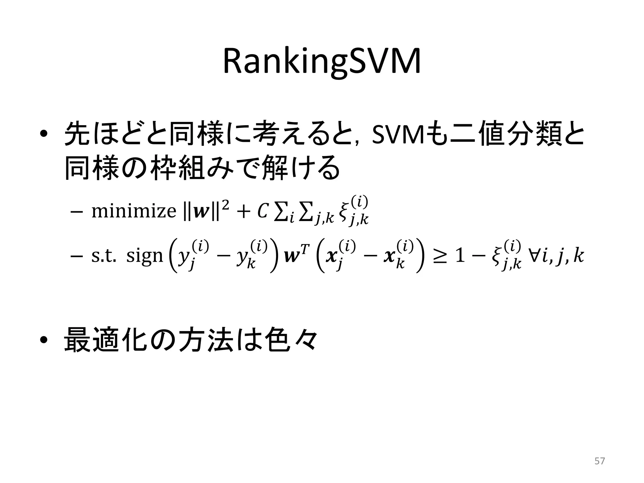 RankingSVM
• 先ほどと同様に考えると，SVMも二値分類と
  同様の枠組みで解ける
                     2                           
 – minimize            +       , ,
                                                               
 – s.t. sign  −           −            ≥ 1 − , ∀, , 



• 最適化の方法は色々


                                                                                       57
 